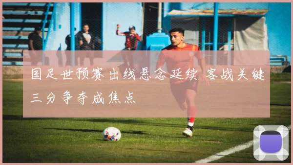 国足世预赛出线悬念延续 客战关键三分争夺成焦点