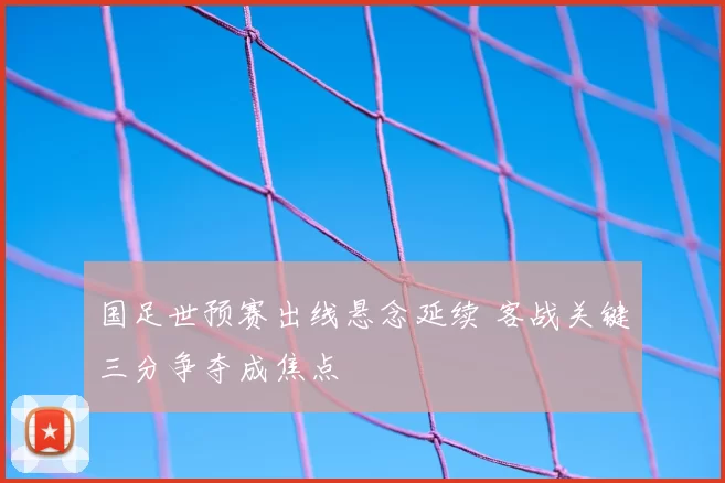 国足世预赛出线悬念延续 客战关键三分争夺成焦点