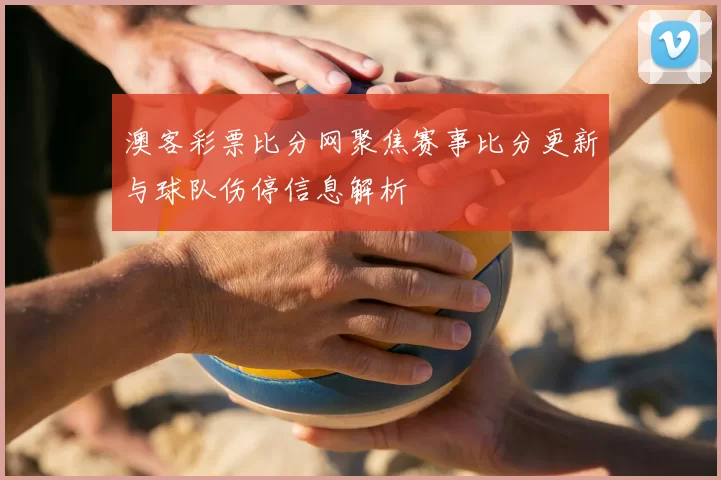 澳客彩票比分网聚焦赛事比分更新与球队伤停信息解析