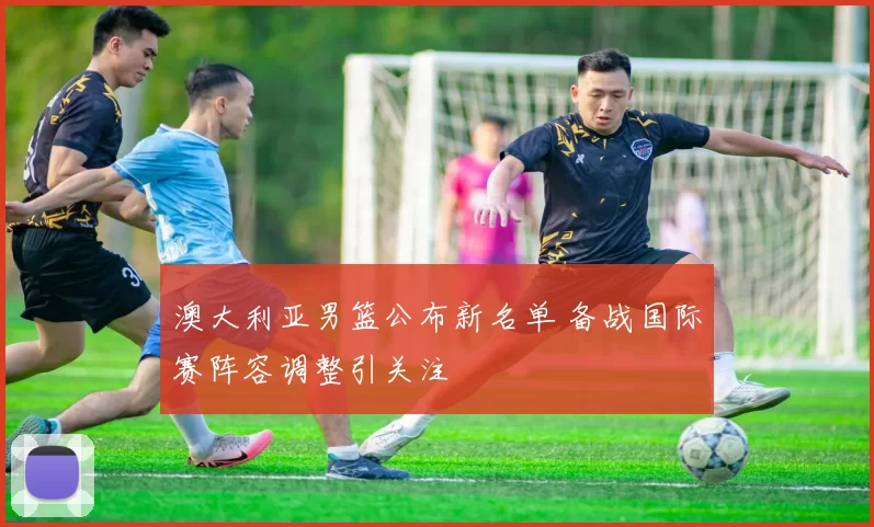 澳大利亚男篮公布新名单 备战国际赛阵容调整引关注