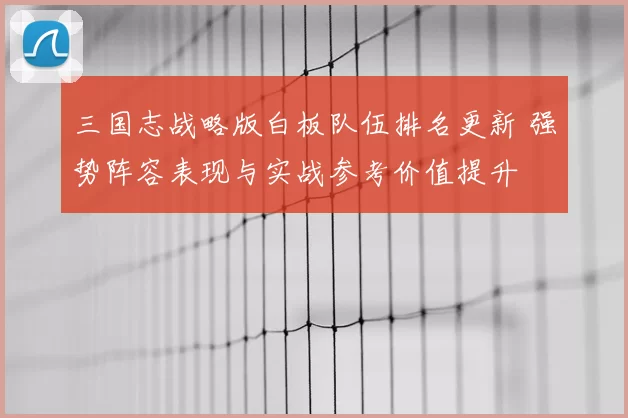 三国志战略版白板队伍排名更新 强势阵容表现与实战参考价值提升